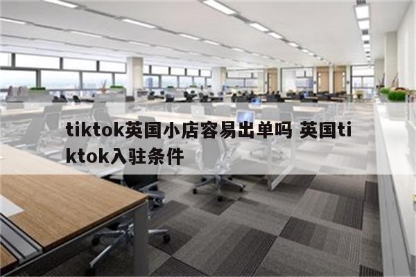 tiktok英国小店容易出单吗 英国tiktok入驻条件