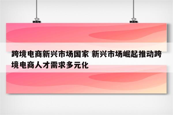 跨境电商新兴市场国家 新兴市场崛起推动跨境电商人才需求多元化