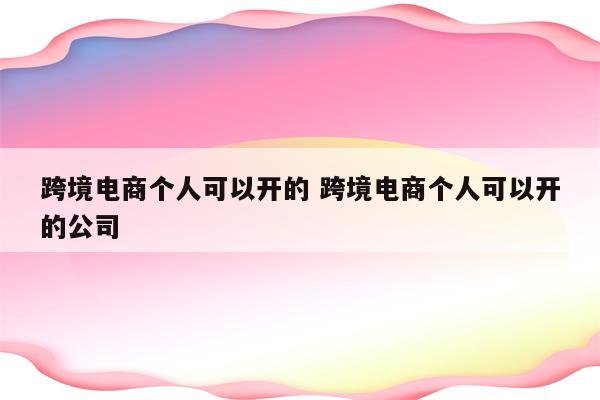 跨境电商个人可以开的 跨境电商个人可以开的公司