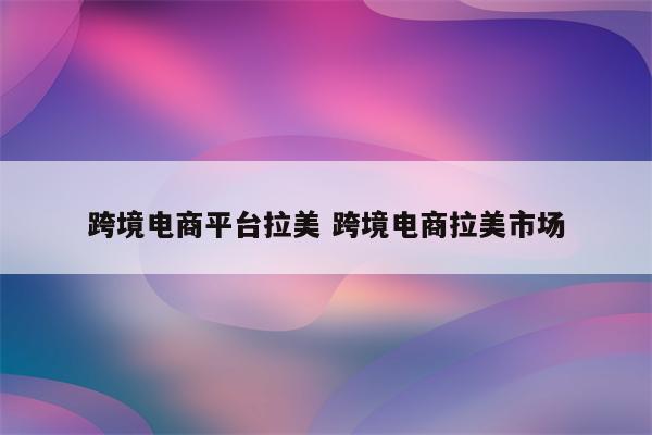 跨境电商平台拉美 跨境电商拉美市场