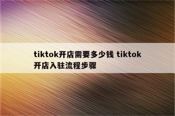 tiktok开店需要多少钱 tiktok开店入驻流程步骤