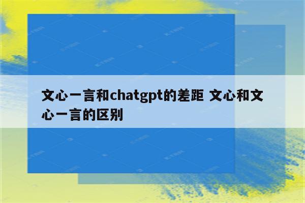 文心一言和chatgpt的差距 文心和文心一言的区别