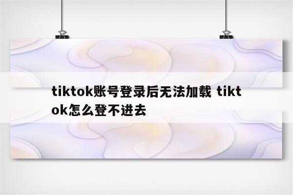 tiktok账号登录后无法加载 tiktok怎么登不进去