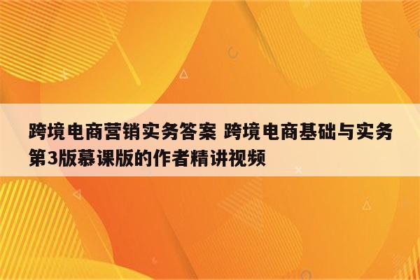 跨境电商营销实务答案 跨境电商基础与实务第3版慕课版的作者精讲视频