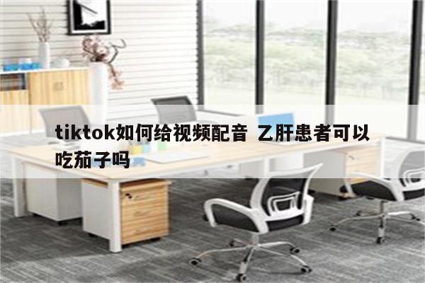 tiktok如何给视频配音 乙肝患者可以吃茄子吗