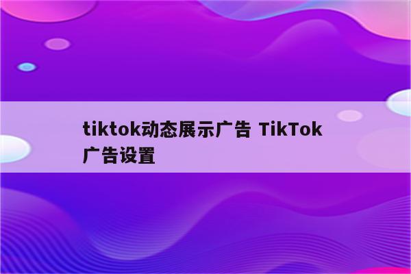 tiktok动态展示广告 TikTok 广告设置