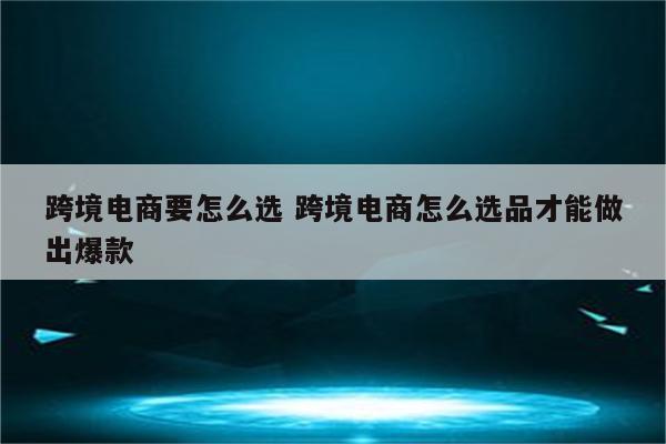 跨境电商要怎么选 跨境电商怎么选品才能做出爆款