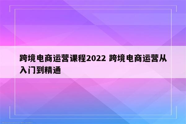 跨境电商运营课程2022 跨境电商运营从入门到精通