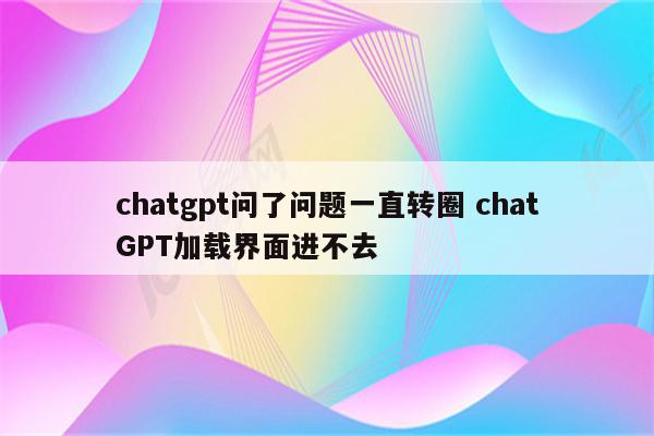 chatgpt问了问题一直转圈 chatGPT加载界面进不去