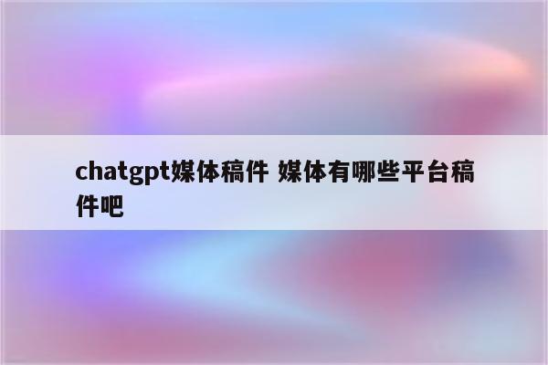 chatgpt媒体稿件 媒体有哪些平台稿件吧