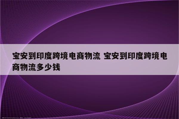 宝安到印度跨境电商物流 宝安到印度跨境电商物流多少钱