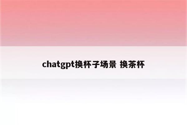 chatgpt换杯子场景 换茶杯