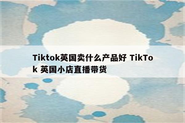 Tiktok英国卖什么产品好 TikTok 英国小店直播带货