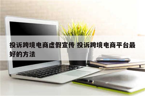 投诉跨境电商虚假宣传 投诉跨境电商平台最好的方法