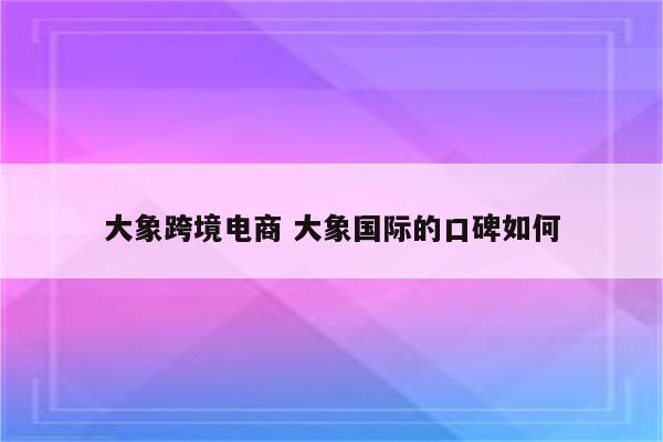大象跨境电商 大象国际的口碑如何