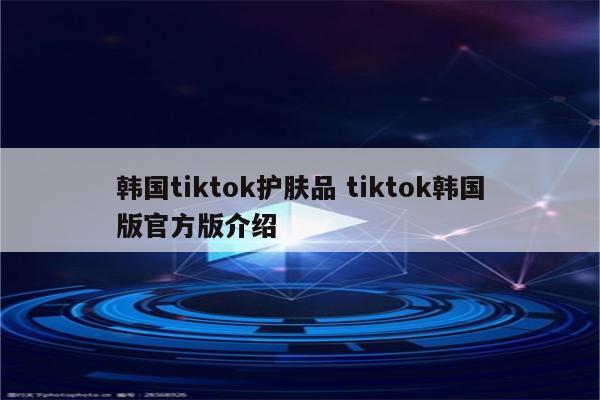 韩国tiktok护肤品 tiktok韩国版官方版介绍