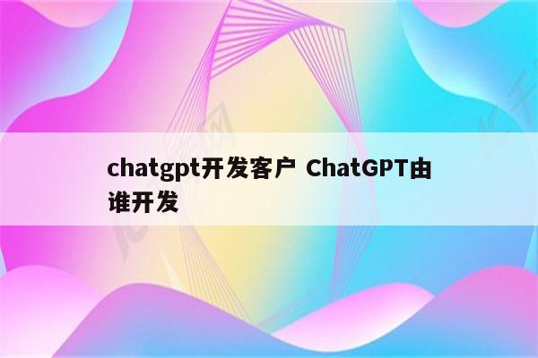 chatgpt开发客户 ChatGPT由谁开发