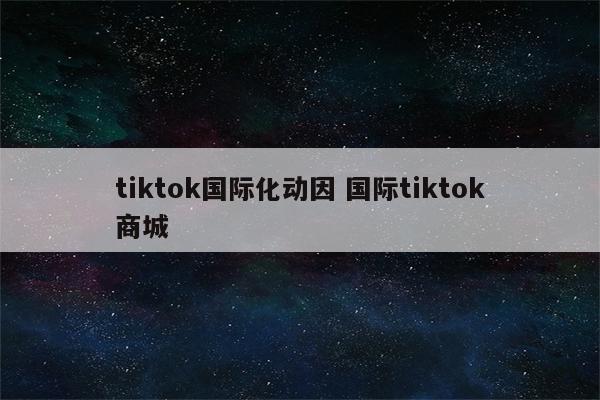 tiktok国际化动因 国际tiktok商城