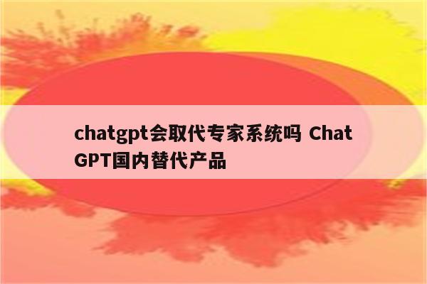 chatgpt会取代专家系统吗 ChatGPT国内替代产品