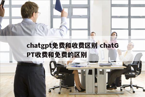 chatgpt免费和收费区别 chatGPT收费和免费的区别