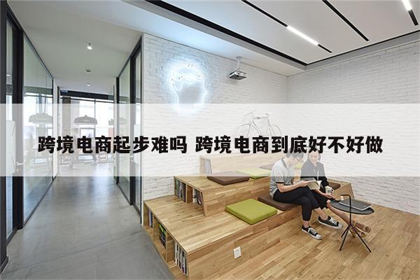 跨境电商起步难吗 跨境电商到底好不好做
