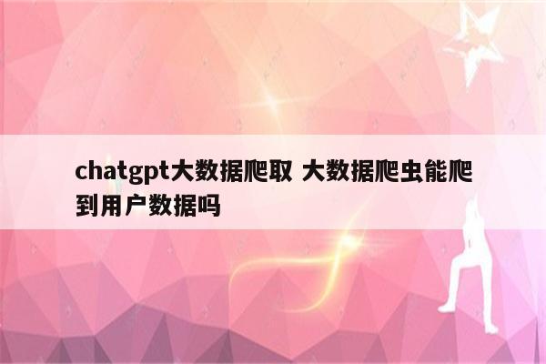 chatgpt大数据爬取 大数据爬虫能爬到用户数据吗