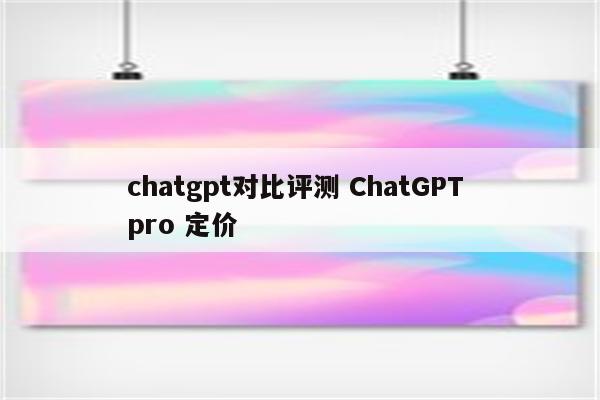 chatgpt对比评测 ChatGPT pro 定价