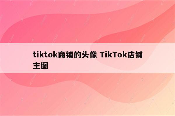 tiktok商铺的头像 TikTok店铺主图