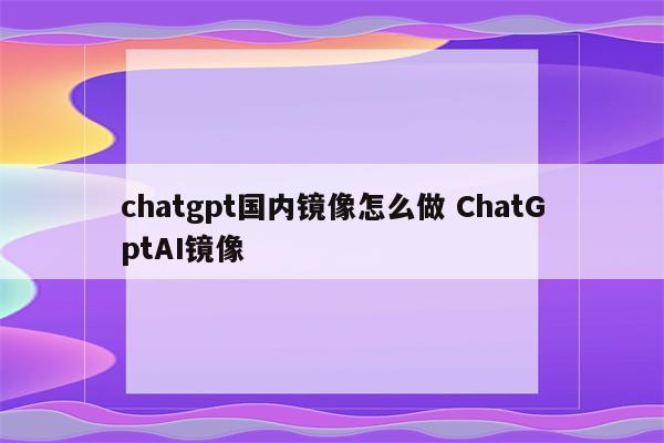 chatgpt国内镜像怎么做 ChatGptAI镜像