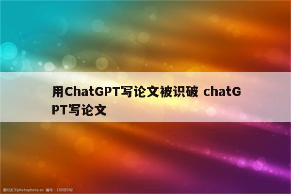 用ChatGPT写论文被识破 chatGPT写论文