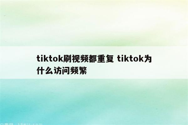 tiktok刷视频都重复 tiktok为什么访问频繁