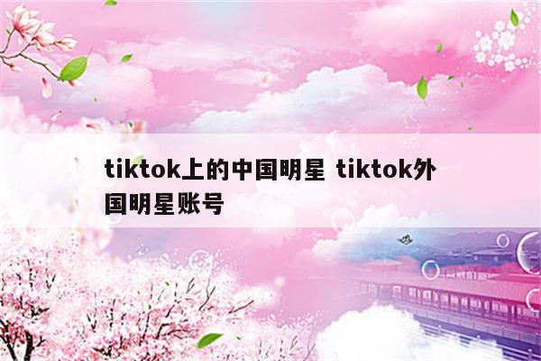 tiktok上的中国明星 tiktok外国明星账号