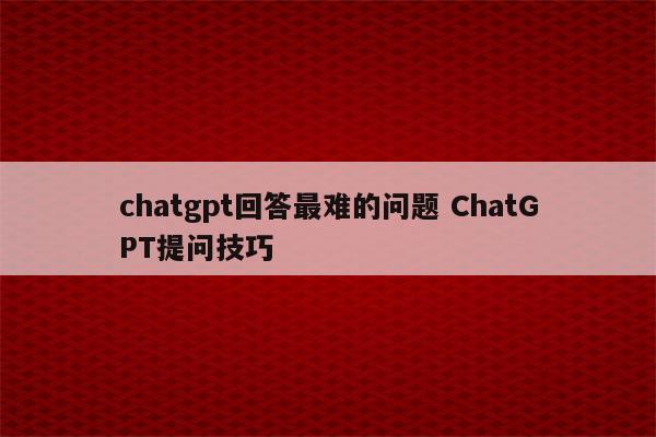 chatgpt回答最难的问题 ChatGPT提问技巧