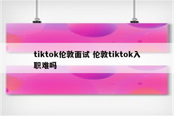 tiktok伦敦面试 伦敦tiktok入职难吗