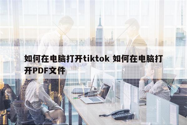 如何在电脑打开tiktok 如何在电脑打开PDF文件