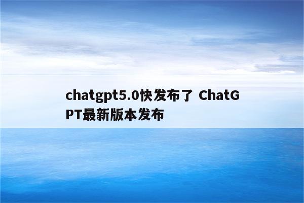 chatgpt5.0快发布了 ChatGPT最新版本发布