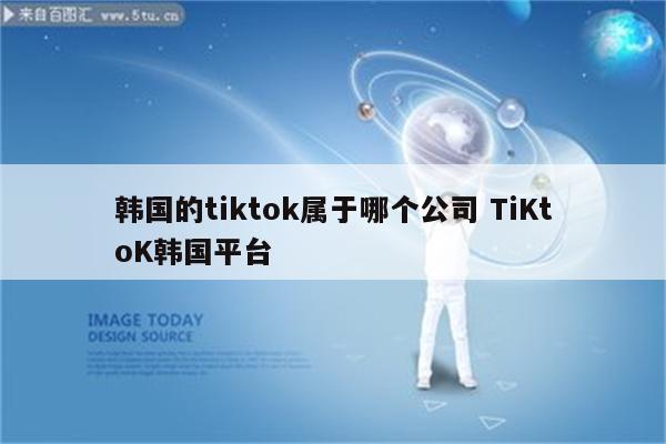 韩国的tiktok属于哪个公司 TiKtoK韩国平台