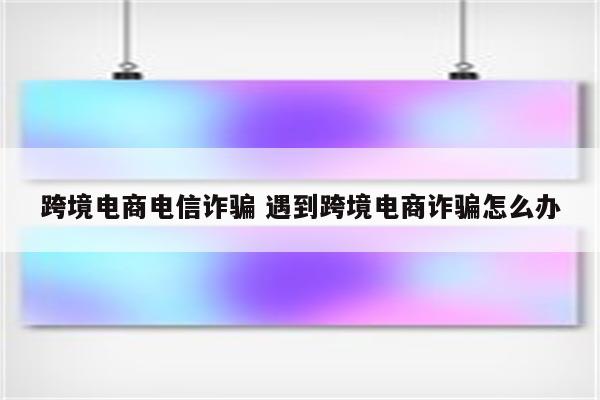 跨境电商电信诈骗 遇到跨境电商诈骗怎么办