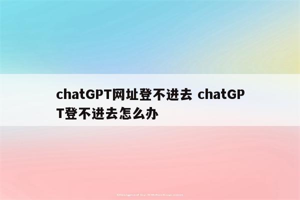 chatGPT网址登不进去 chatGPT登不进去怎么办