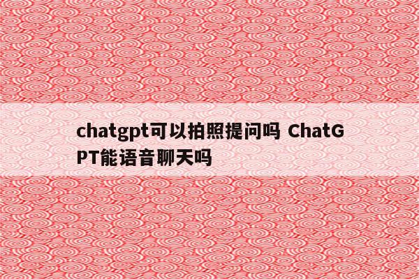 chatgpt可以拍照提问吗 ChatGPT能语音聊天吗