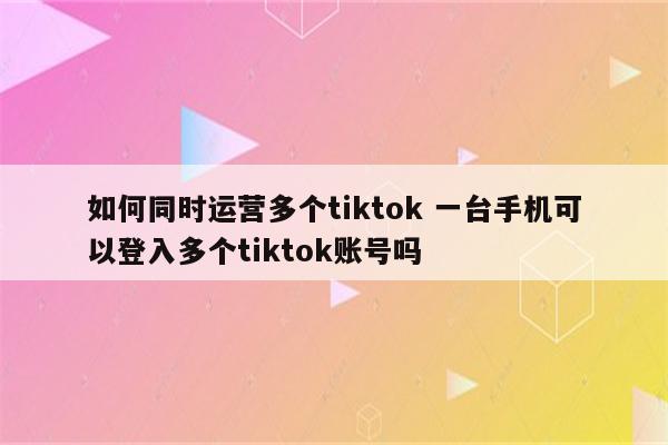 如何同时运营多个tiktok 一台手机可以登入多个tiktok账号吗