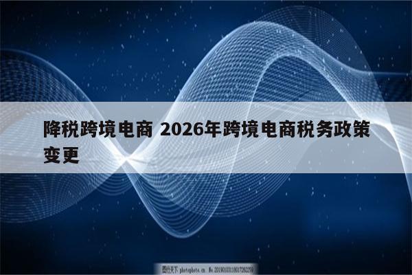 降税跨境电商 2026年跨境电商税务政策变更