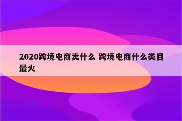2020跨境电商卖什么 跨境电商什么类目最火