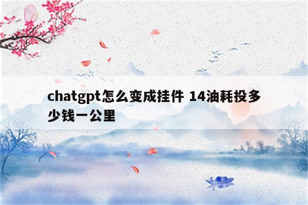 chatgpt怎么变成挂件 14油耗投多少钱一公里
