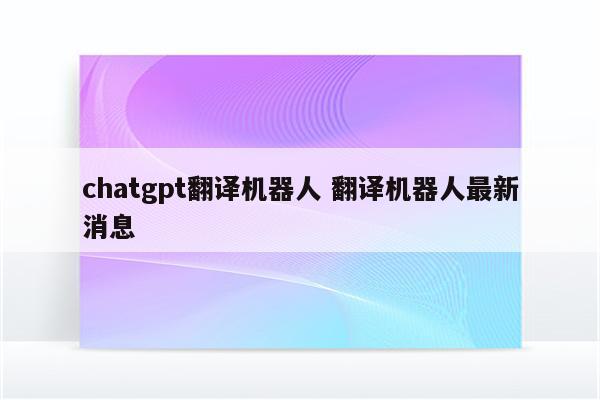 chatgpt翻译机器人 翻译机器人最新消息