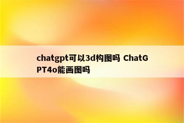 chatgpt可以3d构图吗 ChatGPT4o能画图吗