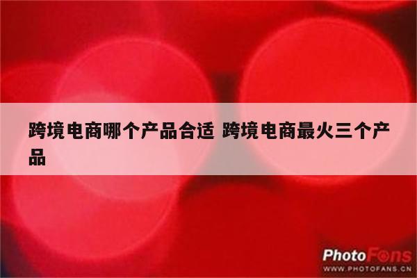 跨境电商哪个产品合适 跨境电商最火三个产品
