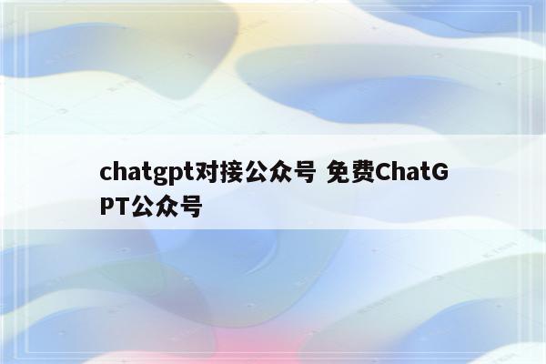 chatgpt对接公众号 免费ChatGPT公众号