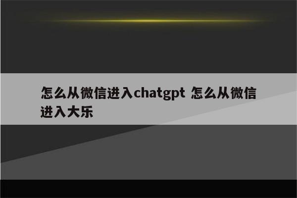 怎么从微信进入chatgpt 怎么从微信进入大乐