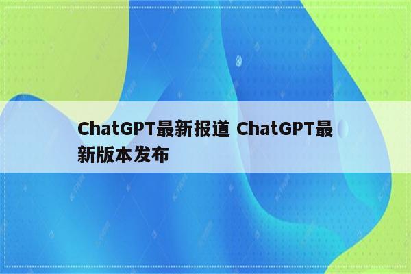 ChatGPT最新报道 ChatGPT最新版本发布